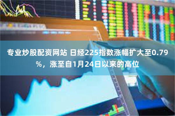 专业炒股配资网站 日经225指数涨幅扩大至0.79%，涨至自1月24日以来的高位