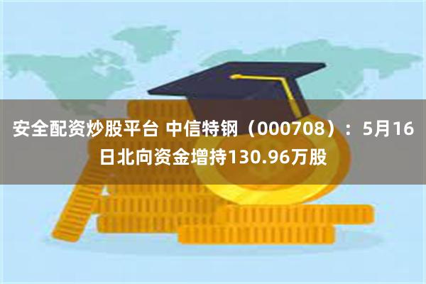 安全配资炒股平台 中信特钢（000708）：5月16日北向资金增持130.96万股