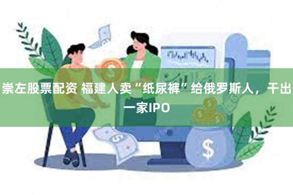 崇左股票配资 福建人卖“纸尿裤”给俄罗斯人，干出一家IPO