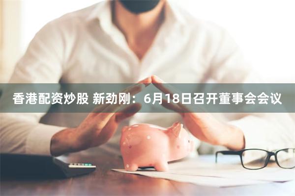 香港配资炒股 新劲刚：6月18日召开董事会会议