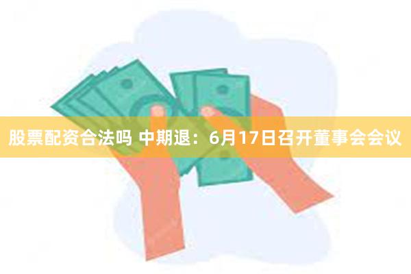 股票配资合法吗 中期退：6月17日召开董事会会议