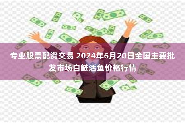 专业股票配资交易 2024年6月20日全国主要批发市场白鲢活鱼价格行情