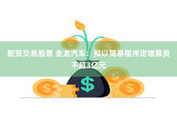 配资交易股票 金龙汽车：拟以简易程序定增募资不超3亿元