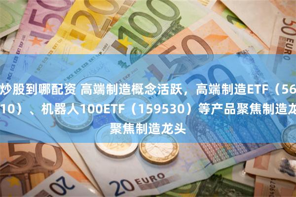 炒股到哪配资 高端制造概念活跃，高端制造ETF（562910）、机器人100ETF（159530）等产品聚焦制造龙头