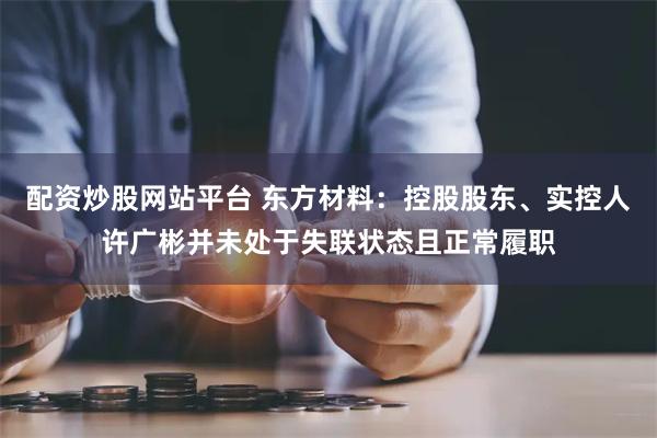 配资炒股网站平台 东方材料：控股股东、实控人许广彬并未处于失联状态且正常履职