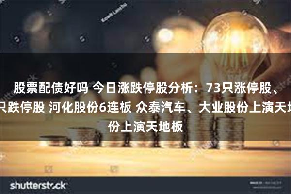 股票配债好吗 今日涨跌停股分析：73只涨停股、26只跌停股 河化股份6连板 众泰汽车、大业股份上演天地板