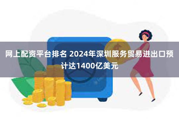 网上配资平台排名 2024年深圳服务贸易进出口预计达1400亿美元