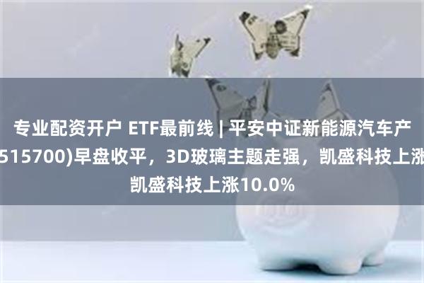 专业配资开户 ETF最前线 | 平安中证新能源汽车产业ETF(515700)早盘收平，3D玻璃主题走强，凯盛科技上涨10.0%