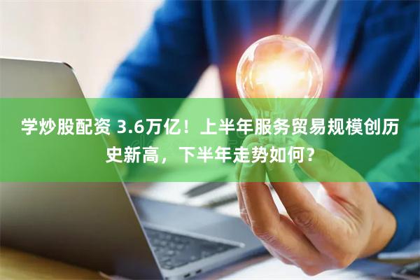 学炒股配资 3.6万亿！上半年服务贸易规模创历史新高，下半年走势如何？