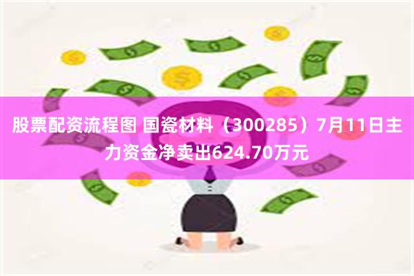 股票配资流程图 国瓷材料（300285）7月11日主力资金净卖出624.70万元