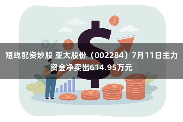 短线配资炒股 亚太股份（002284）7月11日主力资金净卖出614.95万元