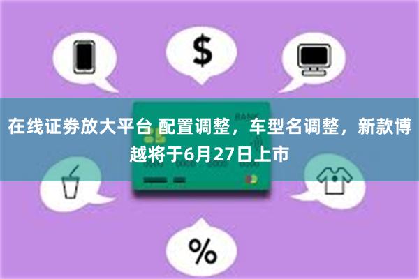 在线证劵放大平台 配置调整，车型名调整，新款博越将于6月27日上市