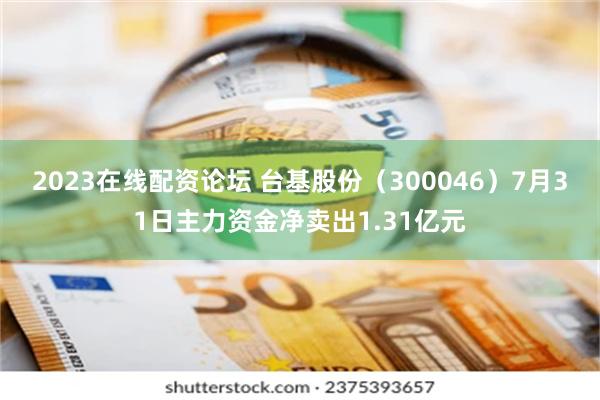 2023在线配资论坛 台基股份（300046）7月31日主力资金净卖出1.31亿元