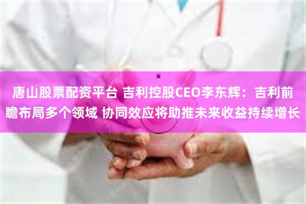 唐山股票配资平台 吉利控股CEO李东辉：吉利前瞻布局多个领域 协同效应将助推未来收益持续增长