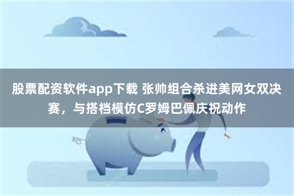 股票配资软件app下载 张帅组合杀进美网女双决赛，与搭档模仿C罗姆巴佩庆祝动作