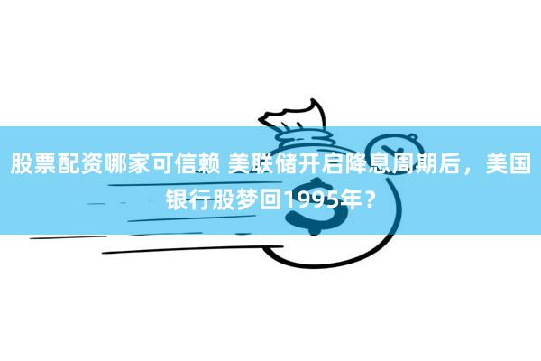 股票配资哪家可信赖 美联储开启降息周期后，美国银行股梦回1995年？