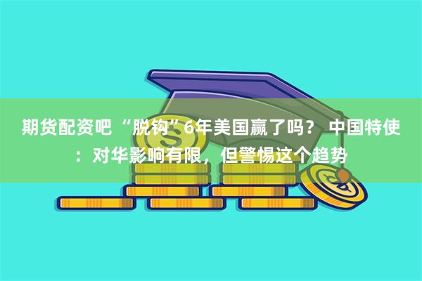 期货配资吧 “脱钩”6年美国赢了吗？ 中国特使：对华影响有限，但警惕这个趋势