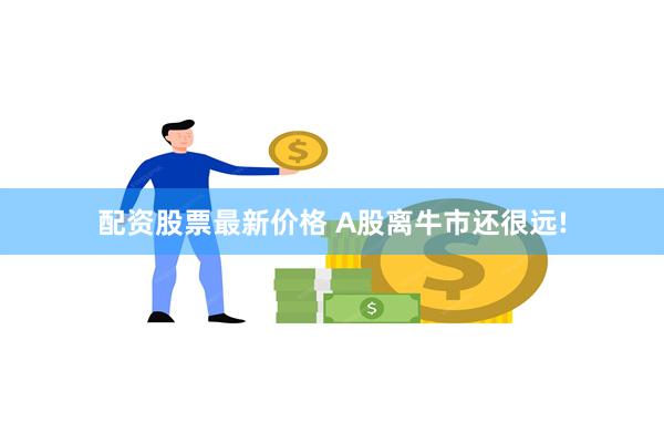 配资股票最新价格 A股离牛市还很远!