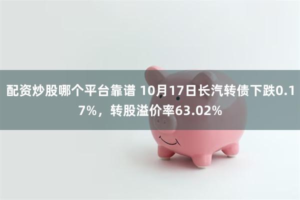 配资炒股哪个平台靠谱 10月17日长汽转债下跌0.17%，转股溢价率63.02%