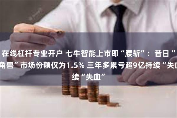 在线杠杆专业开户 七牛智能上市即“腰斩”：昔日“独角兽”市场份额仅为1.5% 三年多累亏超9亿持续“失血”