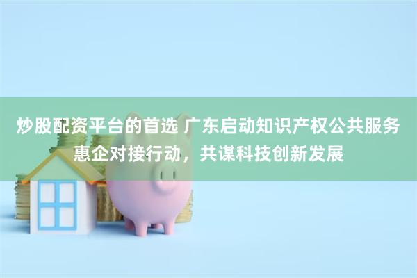 炒股配资平台的首选 广东启动知识产权公共服务惠企对接行动，共谋科技创新发展