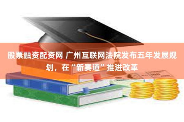 股票融资配资网 广州互联网法院发布五年发展规划，在“新赛道”推进改革