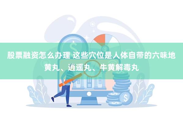 股票融资怎么办理 这些穴位是人体自带的六味地黄丸、逍遥丸、牛黄解毒丸