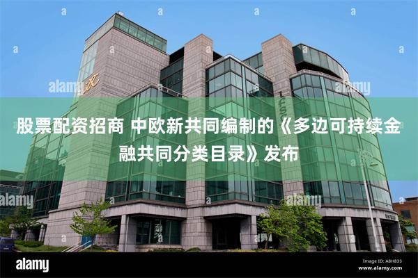 股票配资招商 中欧新共同编制的《多边可持续金融共同分类目录》发布