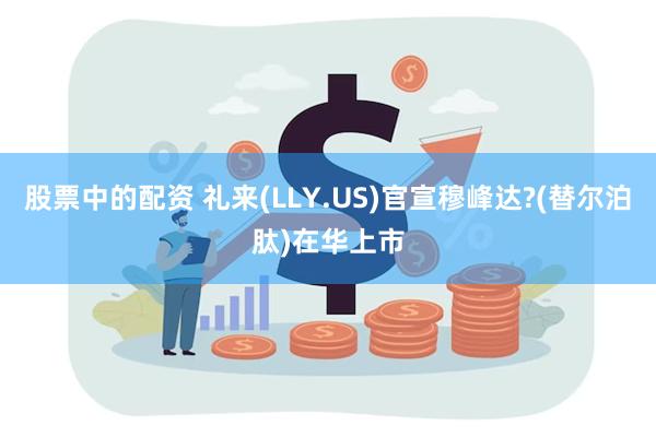 股票中的配资 礼来(LLY.US)官宣穆峰达?(替尔泊肽)在华上市