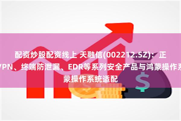 配资炒股配资线上 天融信(002212.SZ)：正在推进VPN、终端防泄漏、EDR等系列安全产品与鸿蒙操作系统适配