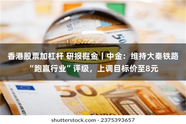 香港股票加杠杆 研报掘金丨中金：维持大秦铁路“跑赢行业”评级，上调目标价至8元