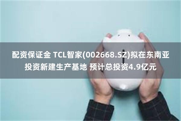 配资保证金 TCL智家(002668.SZ)拟在东南亚投资新建生产基地 预计总投资4.9亿元