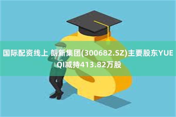 国际配资线上 朗新集团(300682.SZ)主要股东YUE QI减持413.82万股