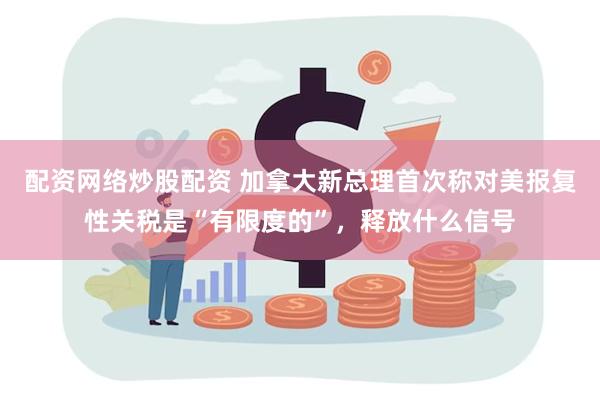 配资网络炒股配资 加拿大新总理首次称对美报复性关税是“有限度的”，释放什么信号